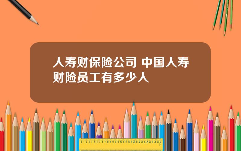 人寿财保险公司 中国人寿财险员工有多少人